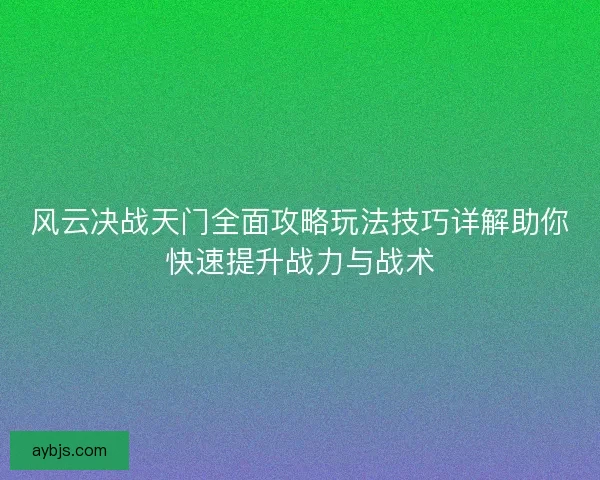 风云决战天门全面攻略玩法技巧详解助你快速提升战力与战术