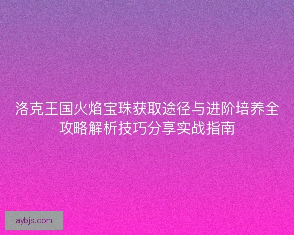 洛克王国火焰宝珠获取途径与进阶培养全攻略解析技巧分享实战指南