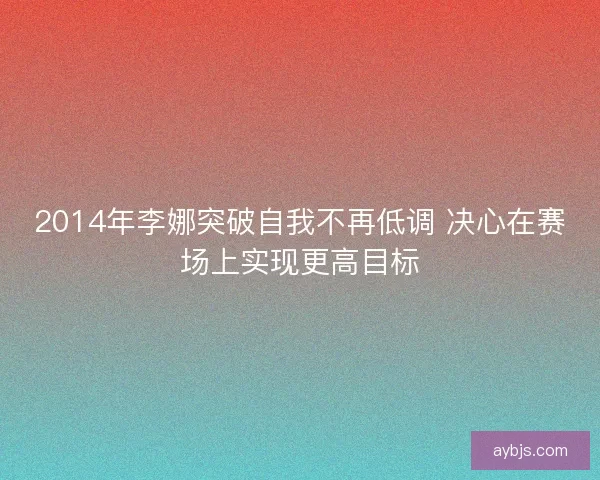 2014年李娜突破自我不再低调 决心在赛场上实现更高目标
