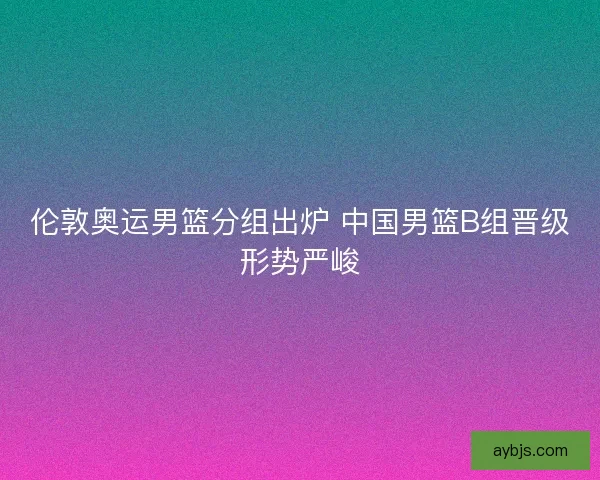 伦敦奥运男篮分组出炉 中国男篮B组晋级形势严峻