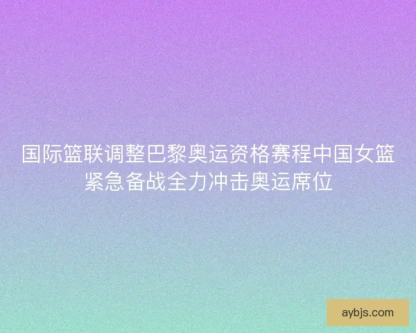 国际篮联调整巴黎奥运资格赛程中国女篮紧急备战全力冲击奥运席位