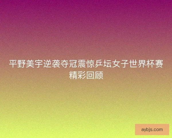 平野美宇逆袭夺冠震惊乒坛女子世界杯赛精彩回顾