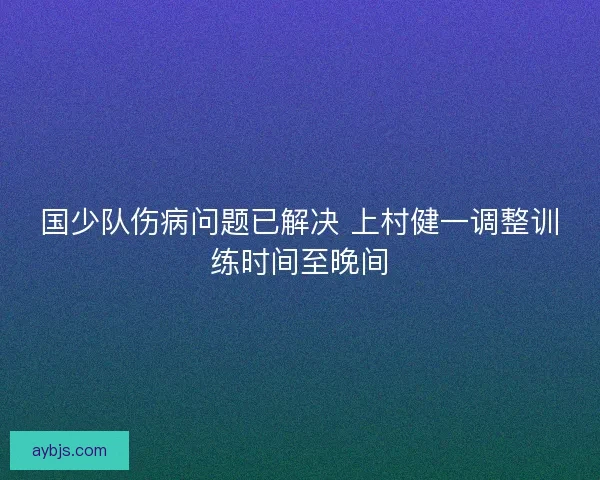 国少队伤病问题已解决 上村健一调整训练时间至晚间