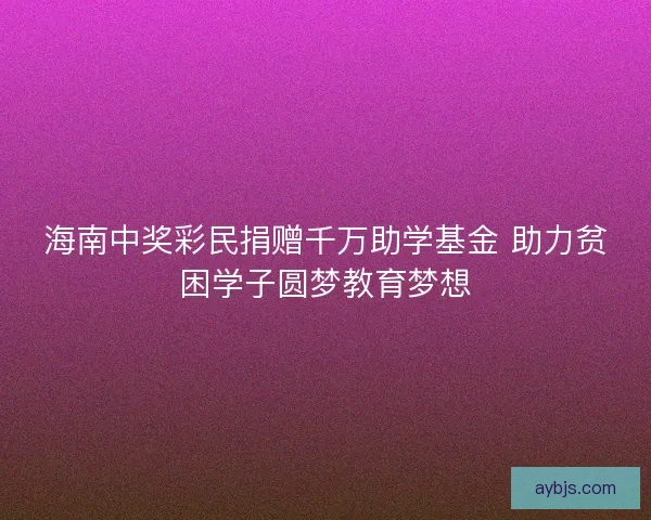 海南中奖彩民捐赠千万助学基金 助力贫困学子圆梦教育梦想
