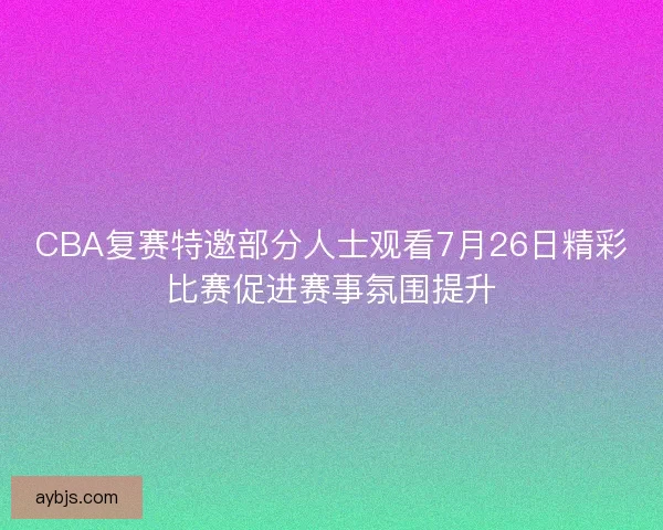 CBA复赛特邀部分人士观看7月26日精彩比赛促进赛事氛围提升