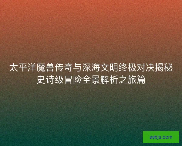 太平洋魔兽传奇与深海文明终极对决揭秘史诗级冒险全景解析之旅篇