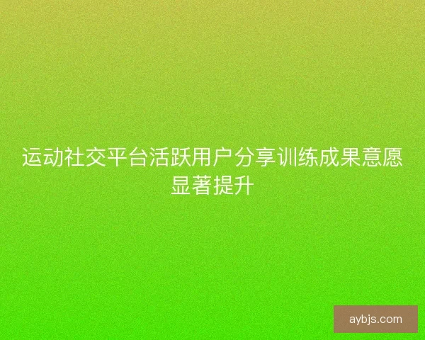 运动社交平台活跃用户分享训练成果意愿显著提升