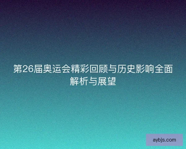 第26届奥运会精彩回顾与历史影响全面解析与展望