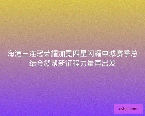 海港三连冠荣耀加冕四星闪耀申城赛季总结会凝聚新征程力量再出发