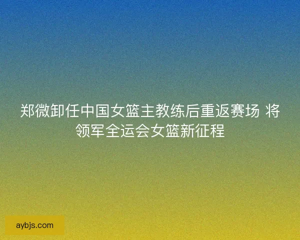 郑微卸任中国女篮主教练后重返赛场 将领军全运会女篮新征程