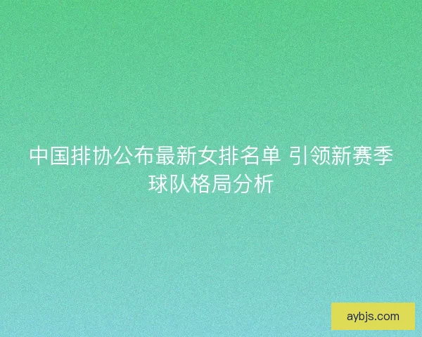 中国排协公布最新女排名单 引领新赛季球队格局分析