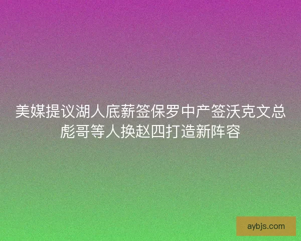 美媒提议湖人底薪签保罗中产签沃克文总彪哥等人换赵四打造新阵容