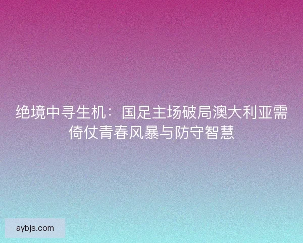 绝境中寻生机：国足主场破局澳大利亚需倚仗青春风暴与防守智慧