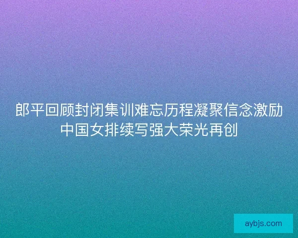 郎平回顾封闭集训难忘历程凝聚信念激励中国女排续写强大荣光再创
