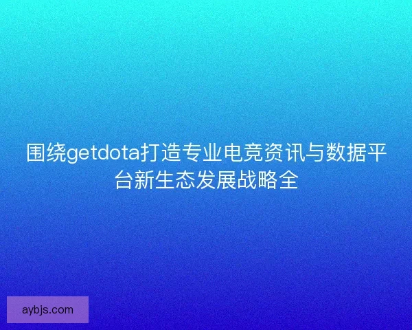 围绕getdota打造专业电竞资讯与数据平台新生态发展战略全