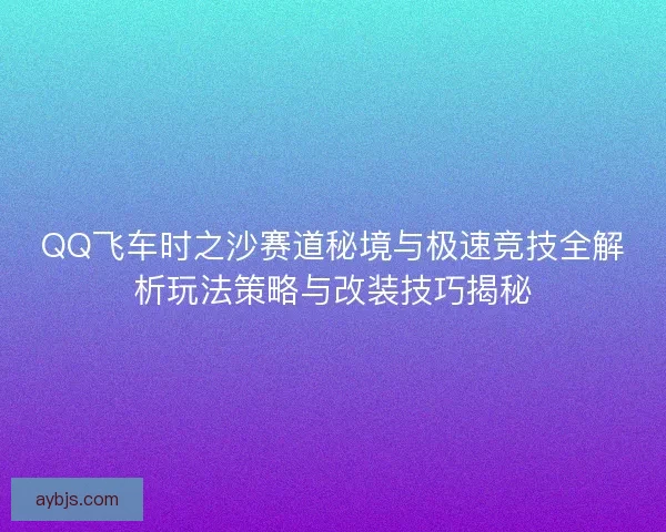 QQ飞车时之沙赛道秘境与极速竞技全解析玩法策略与改装技巧揭秘